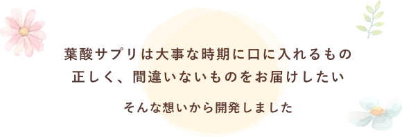 葉酸サプリは大事な時期に口に入れるもの正しく、間違いないものをお届けしたい そんな想いから開発しました